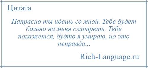 
    Напрасно ты идешь со мной. Тебе будет больно на меня смотреть. Тебе покажется, будто я умираю, но это неправда...