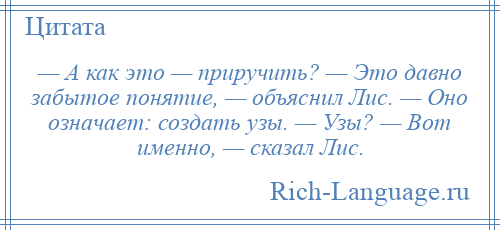 
    — А как это — приручить? — Это давно забытое понятие, — объяснил Лис. — Оно означает: создать узы. — Узы? — Вот именно, — сказал Лис.