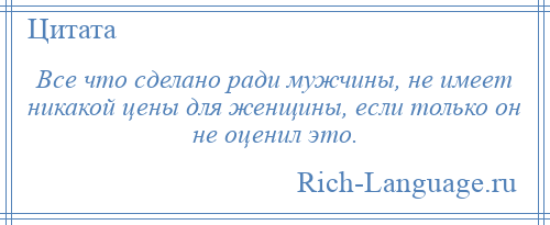 
    Все что сделано ради мужчины, не имеет никакой цены для женщины, если только он не оценил это.