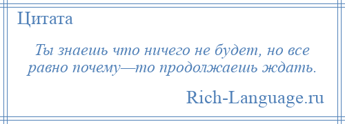 
    Ты знаешь что ничего не будет, но все равно почему—то продолжаешь ждать.