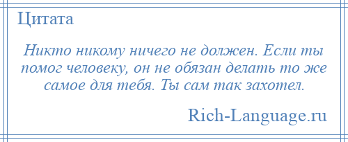 
    Никто никому ничего не должен. Если ты помог человеку, он не обязан делать то же самое для тебя. Ты сам так захотел.