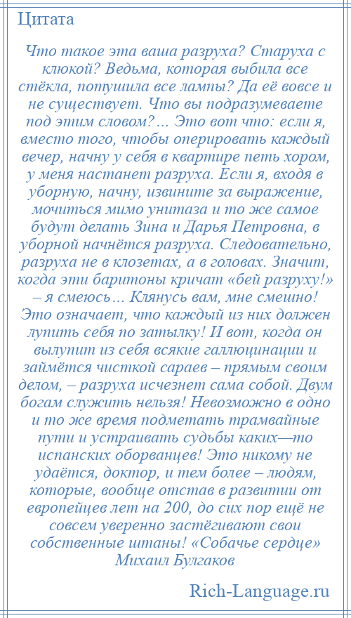 
    Что такое эта ваша разруха? Старуха с клюкой? Ведьма, которая выбила все стёкла, потушила все лампы? Да её вовсе и не существует. Что вы подразумеваете под этим словом?… Это вот что: если я, вместо того, чтобы оперировать каждый вечер, начну у себя в квартире петь хором, у меня настанет разруха. Если я, входя в уборную, начну, извините за выражение, мочиться мимо унитаза и то же самое будут делать Зина и Дарья Петровна, в уборной начнётся разруха. Следовательно, разруха не в клозетах, а в головах. Значит, когда эти баритоны кричат «бей разруху!» – я смеюсь… Клянусь вам, мне смешно! Это означает, что каждый из них должен лупить себя по затылку! И вот, когда он вылупит из себя всякие галлюцинации и займётся чисткой сараев – прямым своим делом, – разруха исчезнет сама собой. Двум богам служить нельзя! Невозможно в одно и то же время подметать трамвайные пути и устраивать судьбы каких—то испанских оборванцев! Это никому не удаётся, доктор, и тем более – людям, которые, вообще отстав в развитии от европейцев лет на 200, до сих пор ещё не совсем уверенно застёгивают свои собственные штаны! «Собачье сердце» Михаил Булгаков