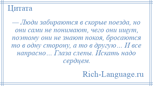 
    — Люди забираются в скорые поезда, но они сами не понимают, чего они ищут, поэтому они не знают покоя, бросаются то в одну сторону, а то в другую… И все напрасно… Глаза слепы. Искать надо сердцем.