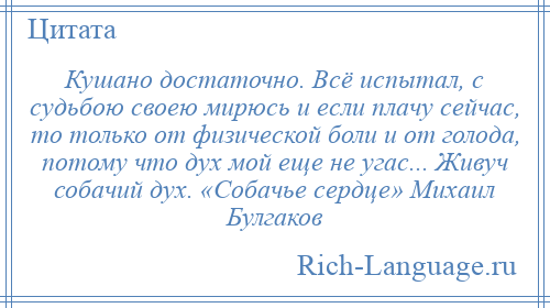 
    Кушано достаточно. Всё испытал, с судьбою своею мирюсь и если плачу сейчас, то только от физической боли и от голода, потому что дух мой еще не угас... Живуч собачий дух. «Собачье сердце» Михаил Булгаков