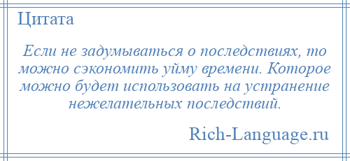 
    Если не задумываться о последствиях, то можно сэкономить уйму времени. Которое можно будет использовать на устранение нежелательных последствий.