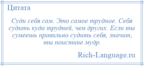 
    Суди себя сам. Это самое трудное. Себя судить куда трудней, чем других. Если ты сумеешь правильно судить себя, значит, ты поистине мудр.