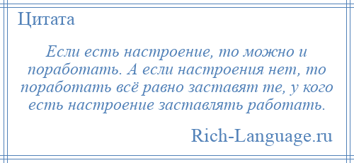 
    Если есть настроение, то можно и поработать. А если настроения нет, то поработать всё равно заставят те, у кого есть настроение заставлять работать.