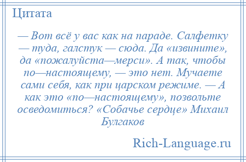 
    — Вот всё у вас как на параде. Салфетку — туда, галстук — сюда. Да «извините», да «пожалуйста—мерси». А так, чтобы по—настоящему, — это нет. Мучаете сами себя, как при царском режиме. — А как это «по—настоящему», позвольте осведомиться? «Собачье сердце» Михаил Булгаков