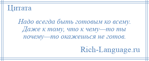 
    Надо всегда быть готовым ко всему. Даже к тому, что к чему—то ты почему—то окажешься не готов.