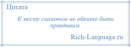 
    К месту сказанное не обязано быть правдивым.