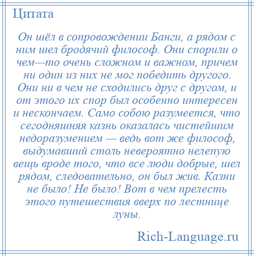 
    Он шёл в сопровождении Банги, а рядом с ним шел бродячий философ. Они спорили о чем—то очень сложном и важном, причем ни один из них не мог победить другого. Они ни в чем не сходились друг с другом, и от этого их спор был особенно интересен и нескончаем. Само собою разумеется, что сегодняшняя казнь оказалась чистейшим недоразумением — ведь вот же философ, выдумавший столь невероятно нелепую вещь вроде того, что все люди добрые, шел рядом, следовательно, он был жив. Казни не было! Не было! Вот в чем прелесть этого путешествия вверх по лестнице луны.