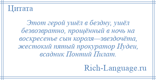 
    Этот герой ушёл в бездну, ушёл безвозвратно, прощённый в ночь на воскресенье сын короля—звездочёта, жестокий пятый прокуратор Иудеи, всадник Понтий Пилат.