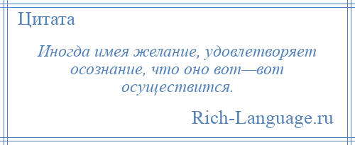 
    Иногда имея желание, удовлетворяет осознание, что оно вот—вот осуществится.