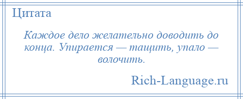 
    Каждое дело желательно доводить до конца. Упирается — тащить, упало — волочить.