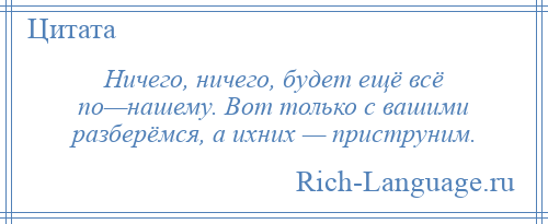 
    Ничего, ничего, будет ещё всё по—нашему. Вот только с вашими разберёмся, а ихних — приструним.