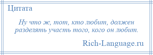 
    Ну что ж, тот, кто любит, должен разделять участь того, кого он любит.