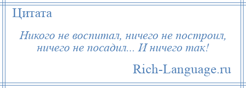 
    Никого не воспитал, ничего не построил, ничего не посадил... И ничего так!