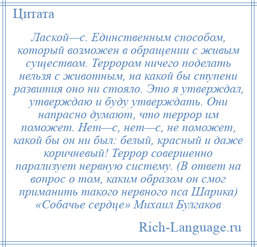
    Лаской—с. Единственным способом, который возможен в обращении с живым существом. Террором ничего поделать нельзя с животным, на какой бы ступени развития оно ни стояло. Это я утверждал, утверждаю и буду утверждать. Они напрасно думают, что террор им поможет. Нет—с, нет—с, не поможет, какой бы он ни был: белый, красный и даже коричневый! Террор совершенно парализует нервную систему. (В ответ на вопрос о том, каким образом он смог приманить такого нервного пса Шарика) «Собачье сердце» Михаил Булгаков