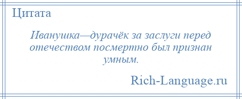 
    Иванушка—дурачёк за заслуги перед отечеством посмертно был признан умным.