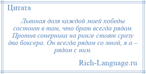 
    Львиная доля каждой моей победы состоит в том, что брат всегда рядом. Против соперника на ринге стоят сразу два боксера. Он всегда рядом со мной, я а – рядом с ним.