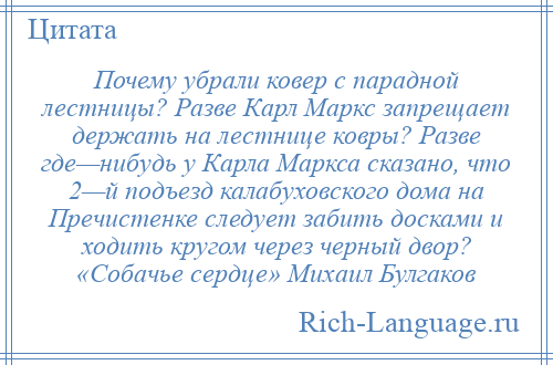 
    Почему убрали ковер с парадной лестницы? Разве Карл Маркс запрещает держать на лестнице ковры? Разве где—нибудь у Карла Маркса сказано, что 2—й подъезд калабуховского дома на Пречистенке следует забить досками и ходить кругом через черный двор? «Собачье сердце» Михаил Булгаков