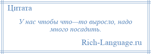 
    У нас чтобы что—то выросло, надо много посадить.