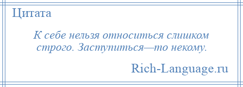 
    К себе нельзя относиться слишком строго. Заступиться—то некому.