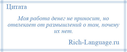 
    Моя работа денег не приносит, но отвлекает от размышлений о том, почему их нет.
