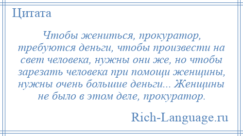 
    Чтобы жениться, прокуратор, требуются деньги, чтобы произвести на свет человека, нужны они же, но чтобы зарезать человека при помощи женщины, нужны очень большие деньги... Женщины не было в этом деле, прокуратор.