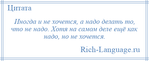 
    Иногда и не хочется, а надо делать то, что не надо. Хотя на самом деле ещё как надо, но не хочется.