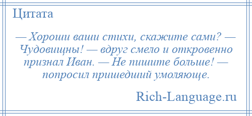 
    — Хороши ваши стихи, скажите сами? — Чудовищны! — вдруг смело и откровенно признал Иван. — Не пишите больше! — попросил пришедший умоляюще.
