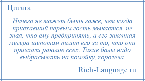 
    Ничего не может быть гаже, чем когда приехавший первым гость мыкается, не зная, что ему предпринять, а его законная мегера шёпотом пилит его за то, что они приехали раньше всех. Такие балы надо выбрасывать на помойку, королева.