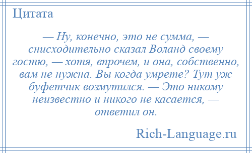 
    — Ну, конечно, это не сумма, — снисходительно сказал Воланд своему гостю, — хотя, впрочем, и она, собственно, вам не нужна. Вы когда умрете? Тут уж буфетчик возмутился. — Это никому неизвестно и никого не касается, — ответил он.