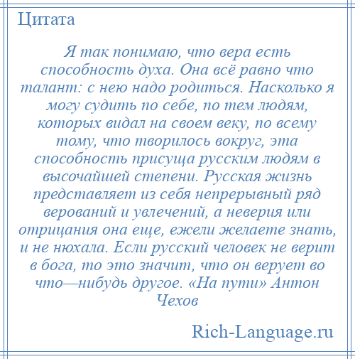 
    Я так понимаю, что вера есть способность духа. Она всё равно что талант: с нею надо родиться. Насколько я могу судить по себе, по тем людям, которых видал на своем веку, по всему тому, что творилось вокруг, эта способность присуща русским людям в высочайшей степени. Русская жизнь представляет из себя непрерывный ряд верований и увлечений, а неверия или отрицания она еще, ежели желаете знать, и не нюхала. Если русский человек не верит в бога, то это значит, что он верует во что—нибудь другое. «На пути» Антон Чехов