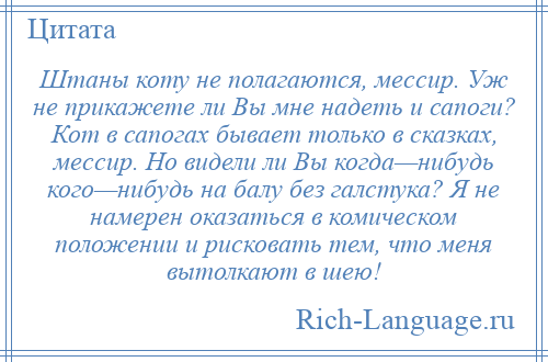 
    Штаны коту не полагаются, мессир. Уж не прикажете ли Вы мне надеть и сапоги? Кот в сапогах бывает только в сказках, мессир. Но видели ли Вы когда—нибудь кого—нибудь на балу без галстука? Я не намерен оказаться в комическом положении и рисковать тем, что меня вытолкают в шею!