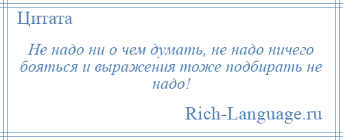 
    Не надо ни о чем думать, не надо ничего бояться и выражения тоже подбирать не надо!