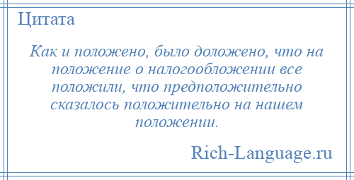 
    Как и положено, было доложено, что на положение о налогообложении все положили, что предположительно сказалось положительно на нашем положении.