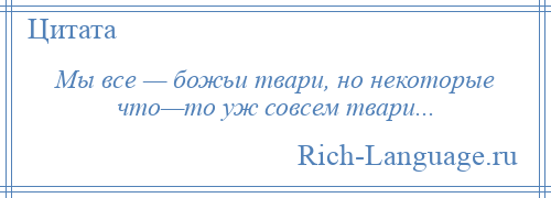 
    Мы все — божьи твари, но некоторые что—то уж совсем твари...