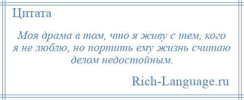 
    Моя драма в том, что я живу с тем, кого я не люблю, но портить ему жизнь считаю делом недостойным.