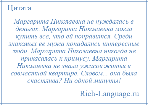 
    Маргарита Николаевна не нуждалась в деньгах. Маргарита Николаевна могла купить все, что ей понравится. Среди знакомых ее мужа попадались интересные люди. Маргарита Николаевна никогда не прикасалась к примусу. Маргарита Николаевна не знала ужасов житья в совместной квартире. Словом... она была счастлива? Ни одной минуты!