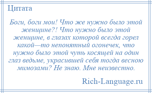 
    Боги, боги мои! Что же нужно было этой женщине?! Что нужно было этой женщине, в глазах которой всегда горел какой—то непонятный огонечек, что нужно было этой чуть косящей на один глаз ведьме, украсившей себя тогда весною мимозами? Не знаю. Мне неизвестно.