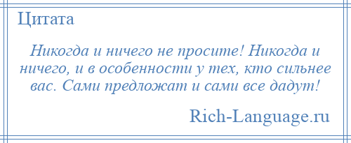 
    Никогда и ничего не просите! Никогда и ничего, и в особенности у тех, кто сильнее вас. Сами предложат и сами все дадут!