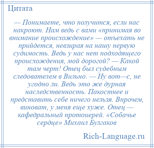 
    — Понимаете, что получится, если нас накроют. Нам ведь с вами «принимая во внимание происхождение» — отъехать не прийдется, невзирая на нашу первую судимость. Ведь у нас нет подходящего происхождения, мой дорогой? — Какой там черт! Отец был судебным следователем в Вильно. — Ну вот—с, не угодно ли. Ведь это же дурная наследственность. Пакостнее и представить себе ничего нельзя. Впрочем, виноват, у меня еще хуже. Отец — кафедральный протоиерей. «Собачье сердце» Михаил Булгаков