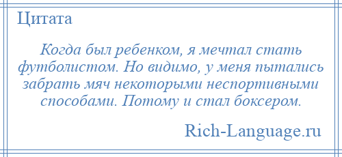 
    Когда был ребенком, я мечтал стать футболистом. Но видимо, у меня пытались забрать мяч некоторыми неспортивными способами. Потому и стал боксером.