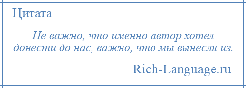 
    Не важно, что именно автор хотел донести до нас, важно, что мы вынесли из.