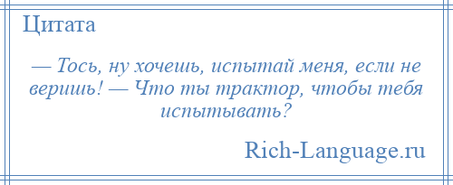 
    — Тось, ну хочешь, испытай меня, если не веришь! — Что ты трактор, чтобы тебя испытывать?