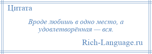 
    Вроде любишь в одно место, а удовлетворённая — вся.