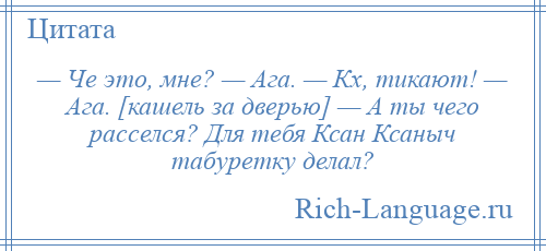 
    — Че это, мне? — Ага. — Кх, тикают! — Ага. [кашель за дверью] — А ты чего расселся? Для тебя Ксан Ксаныч табуретку делал?