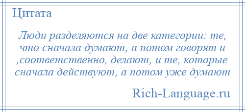 
    Люди разделяются на две категории: те, что сначала думают, а потом говорят и ,соответственно, делают, и те, которые сначала действуют, а потом уже думают