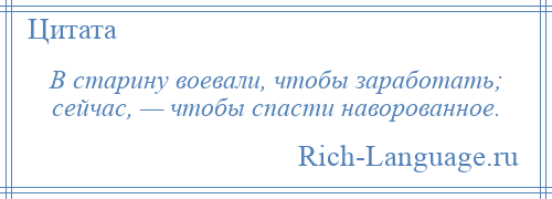 
    В старину воевали, чтобы заработать; сейчас, — чтобы спасти наворованное.